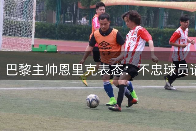 巴黎主帅恩里克表态：不忠球员请离队 巴尔科拉姆巴耶前景堪忧