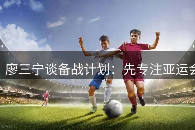 廖三宁谈备战计划：先专注亚运会 下阶段再研究对手
