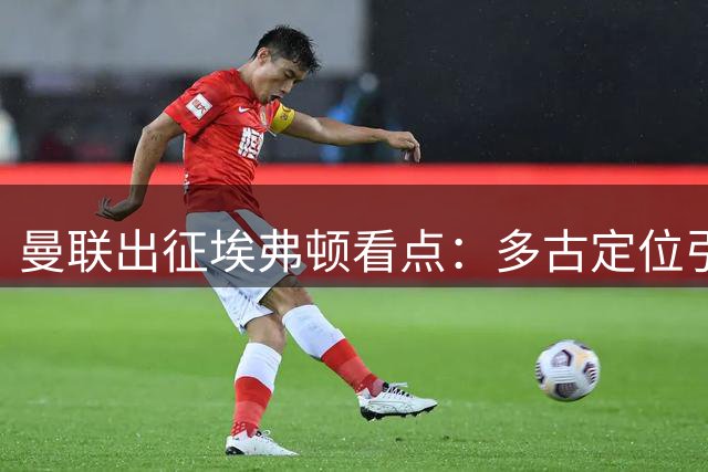 曼联出征埃弗顿看点：多古定位引热议 小将成长需耐心