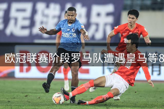欧冠联赛阶段罗马队遭遇皇马等8支劲旅挑战