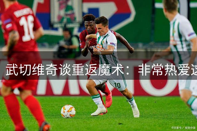 武切维奇谈重返魔术：非常热爱这支球队，目标季后赛走得更远