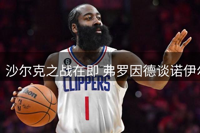 沙尔克之战在即 弗罗因德谈诺伊尔退役动向与两将近况