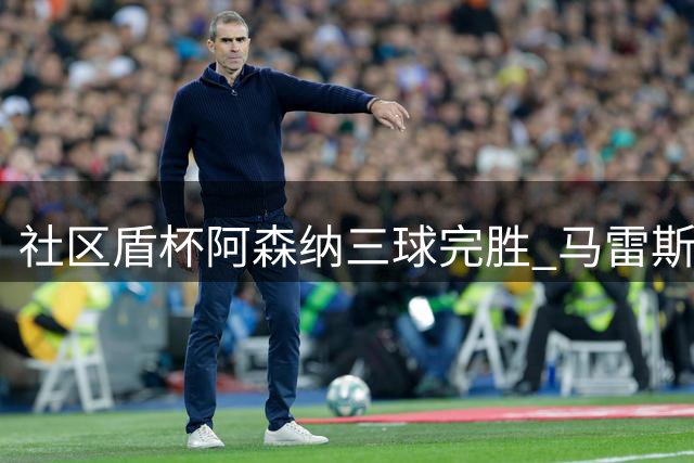 社区盾杯阿森纳三球完胜 马雷斯卡首秀失利无需过度解读