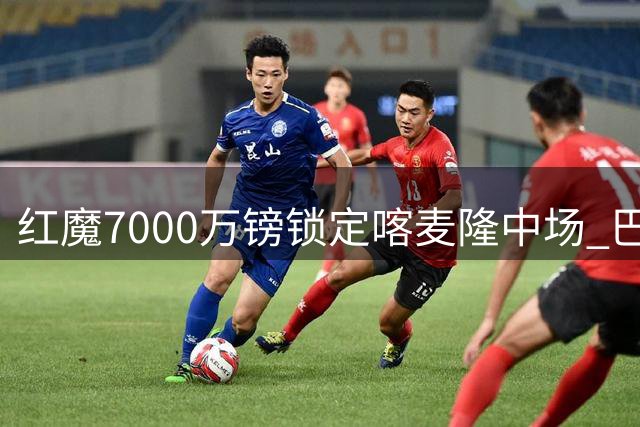 红魔7000万镑锁定喀麦隆中场 巴莱巴周末体检将披20号战袍