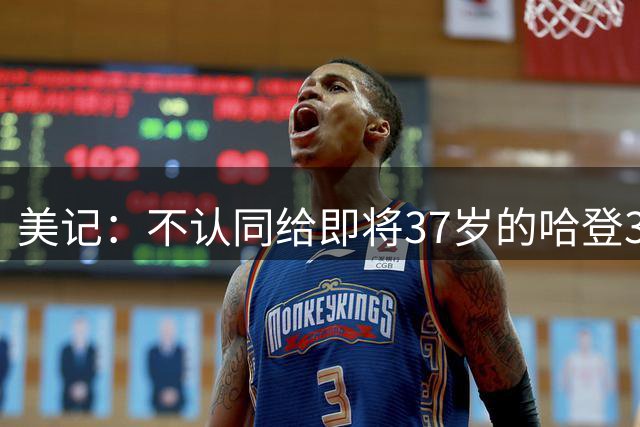 美记：不认同给即将37岁的哈登3年合同 39岁时他拿3000万&疯了吧