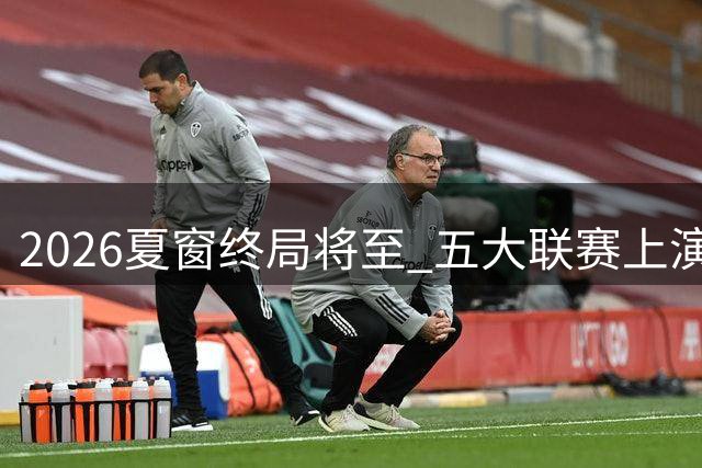 2026夏窗终局将至 五大联赛上演亿元引援大战